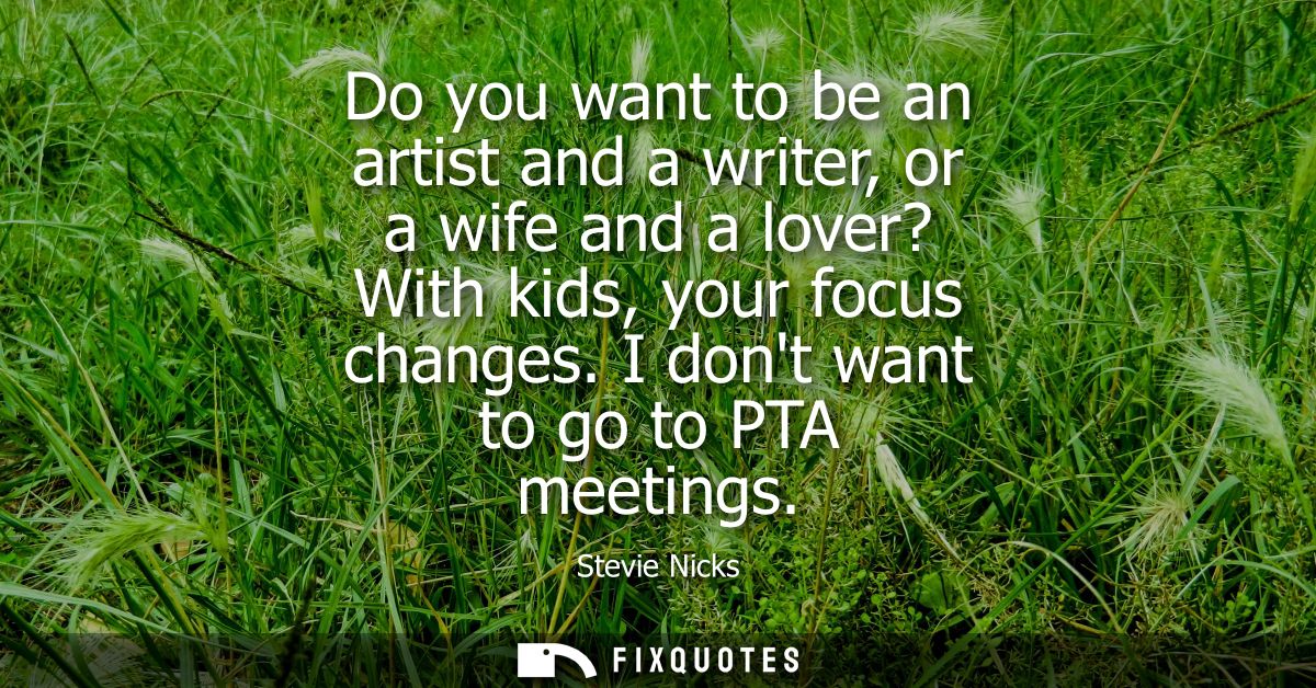 Do you want to be an artist and a writer, or a wife and a lover? With kids, your focus changes. I dont want to go to PTA