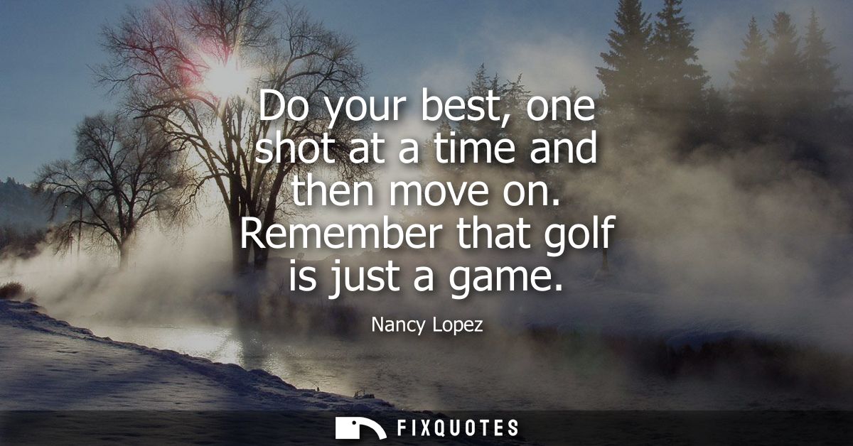 Do your best, one shot at a time and then move on. Remember that golf is just a game - Nancy Lopez
