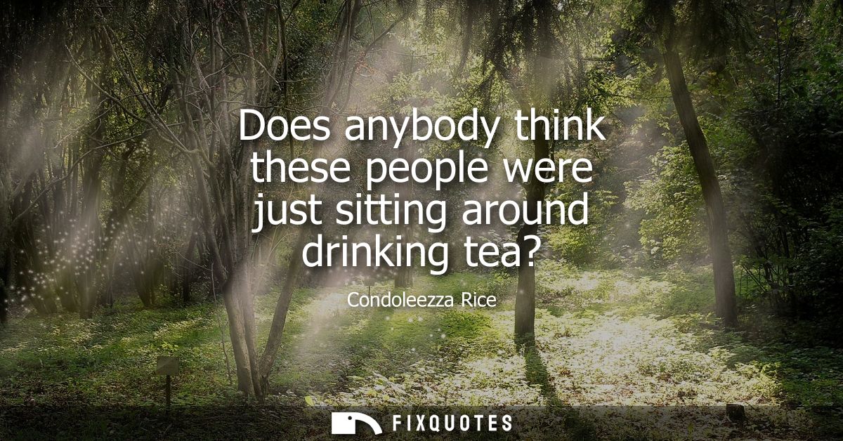 Does anybody think these people were just sitting around drinking tea?
