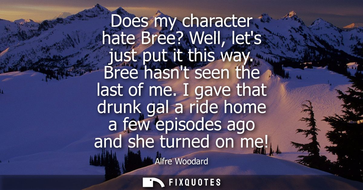 Does my character hate Bree? Well, lets just put it this way. Bree hasnt seen the last of me. I gave that drunk gal a ri