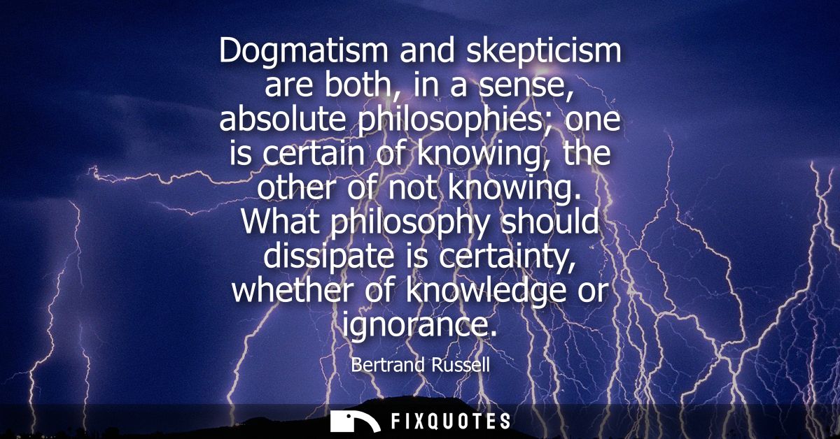Dogmatism and skepticism are both, in a sense, absolute philosophies one is certain of knowing, the other of not knowing