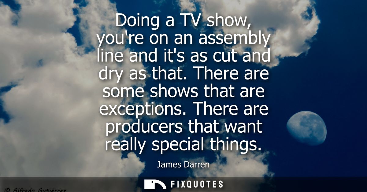 Doing a TV show, youre on an assembly line and its as cut and dry as that. There are some shows that are exceptions.