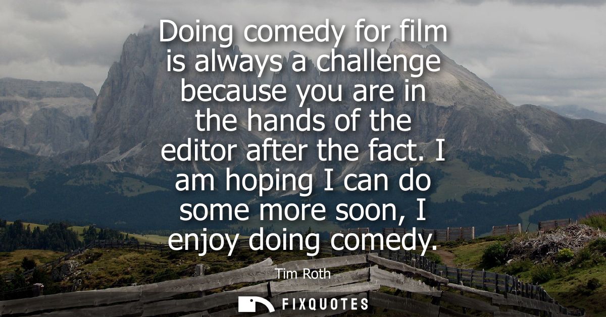 Doing comedy for film is always a challenge because you are in the hands of the editor after the fact. I am hoping I can
