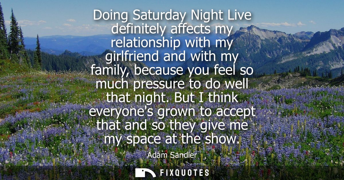 Doing Saturday Night Live definitely affects my relationship with my girlfriend and with my family, because you feel so 