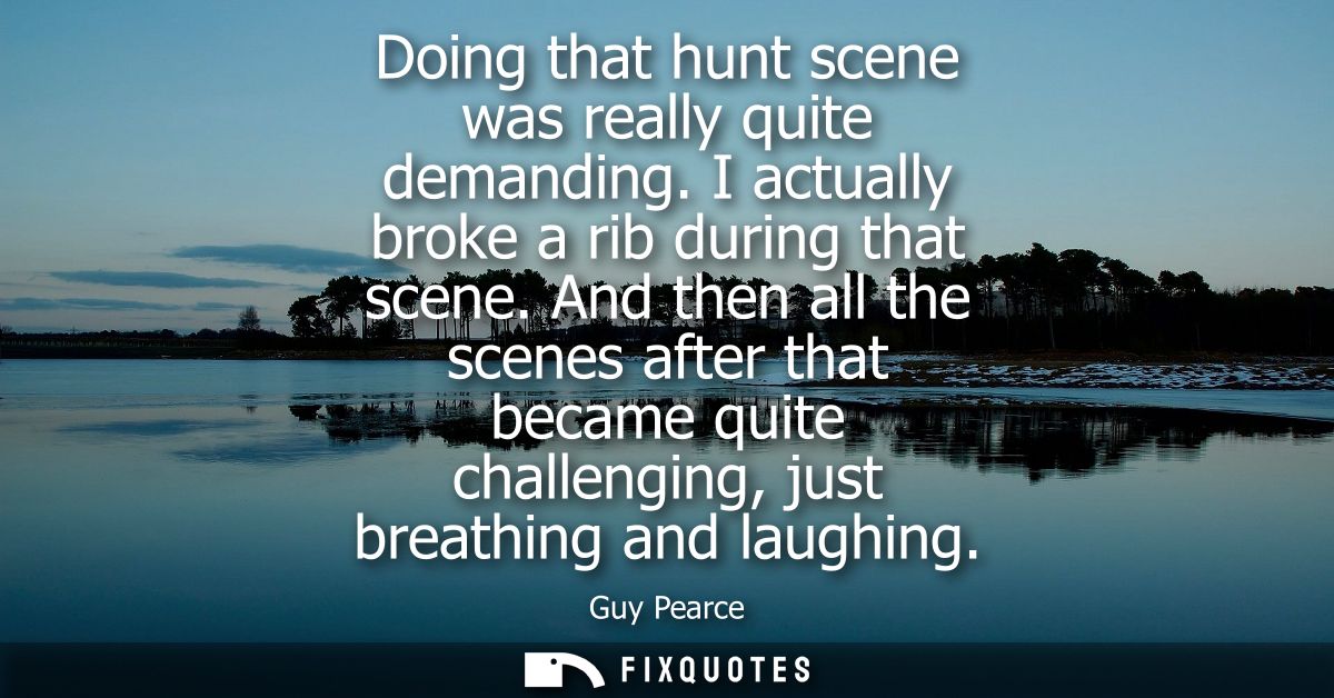 Doing that hunt scene was really quite demanding. I actually broke a rib during that scene. And then all the scenes afte