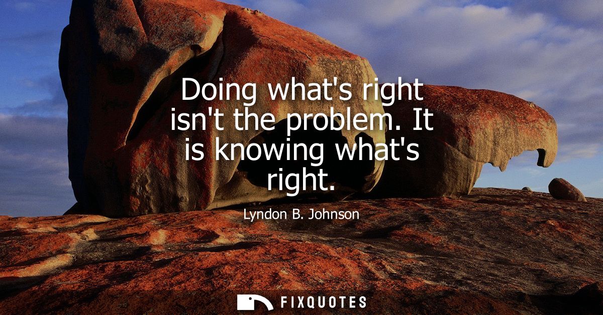 Doing whats right isnt the problem. It is knowing whats right