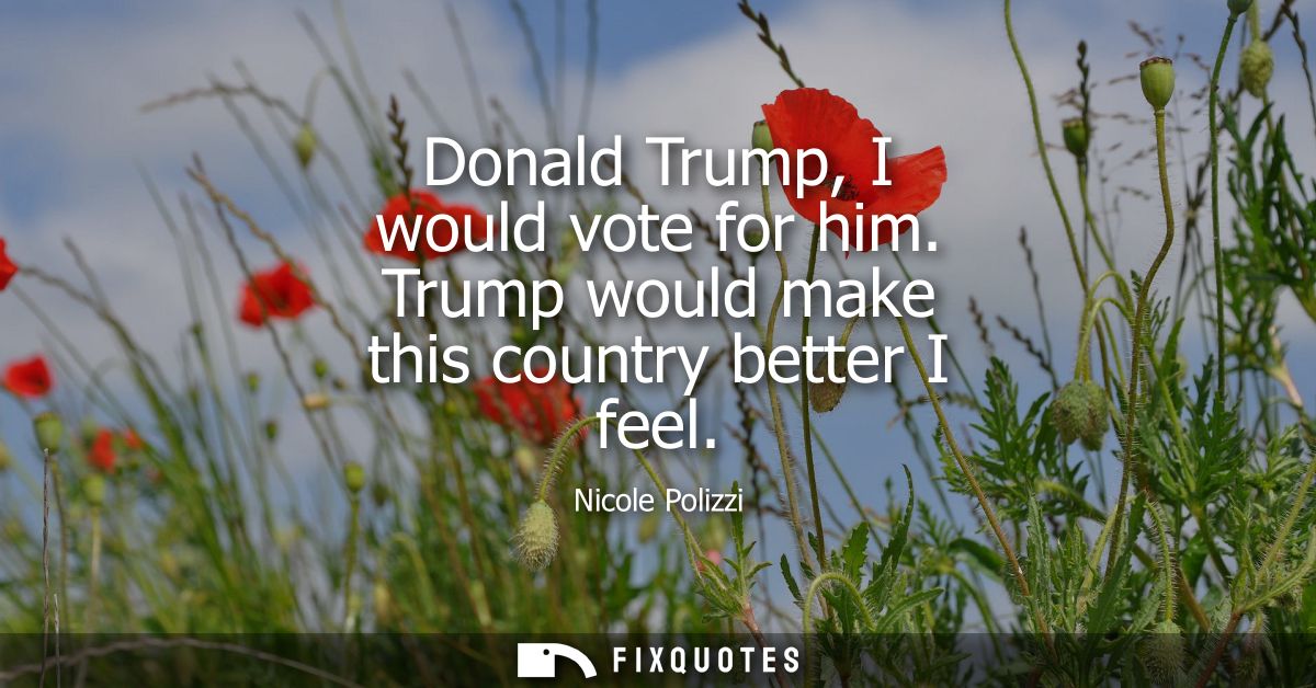 Donald Trump, I would vote for him. Trump would make this country better I feel
