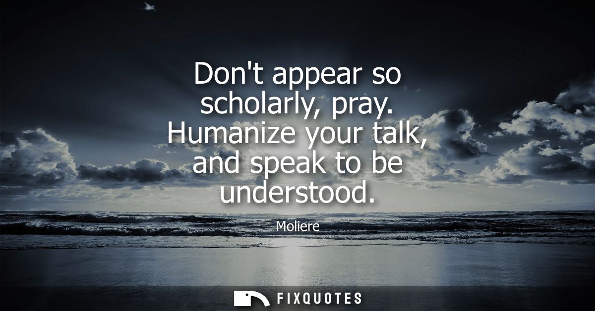 Dont appear so scholarly, pray. Humanize your talk, and speak to be understood