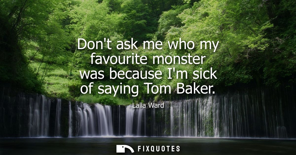 Dont ask me who my favourite monster was because Im sick of saying Tom Baker