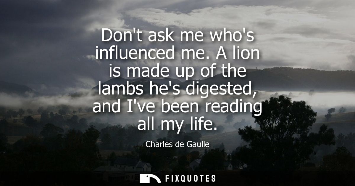 Dont ask me whos influenced me. A lion is made up of the lambs hes digested, and Ive been reading all my life