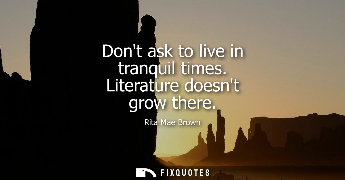 Dont ask to live in tranquil times. Literature doesnt grow there