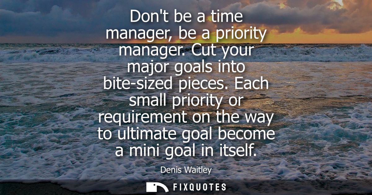 Dont be a time manager, be a priority manager. Cut your major goals into bite-sized pieces. Each small priority or requi