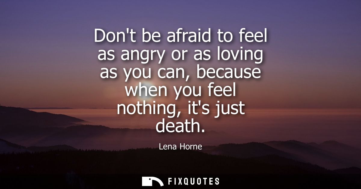 Dont be afraid to feel as angry or as loving as you can, because when you feel nothing, its just death