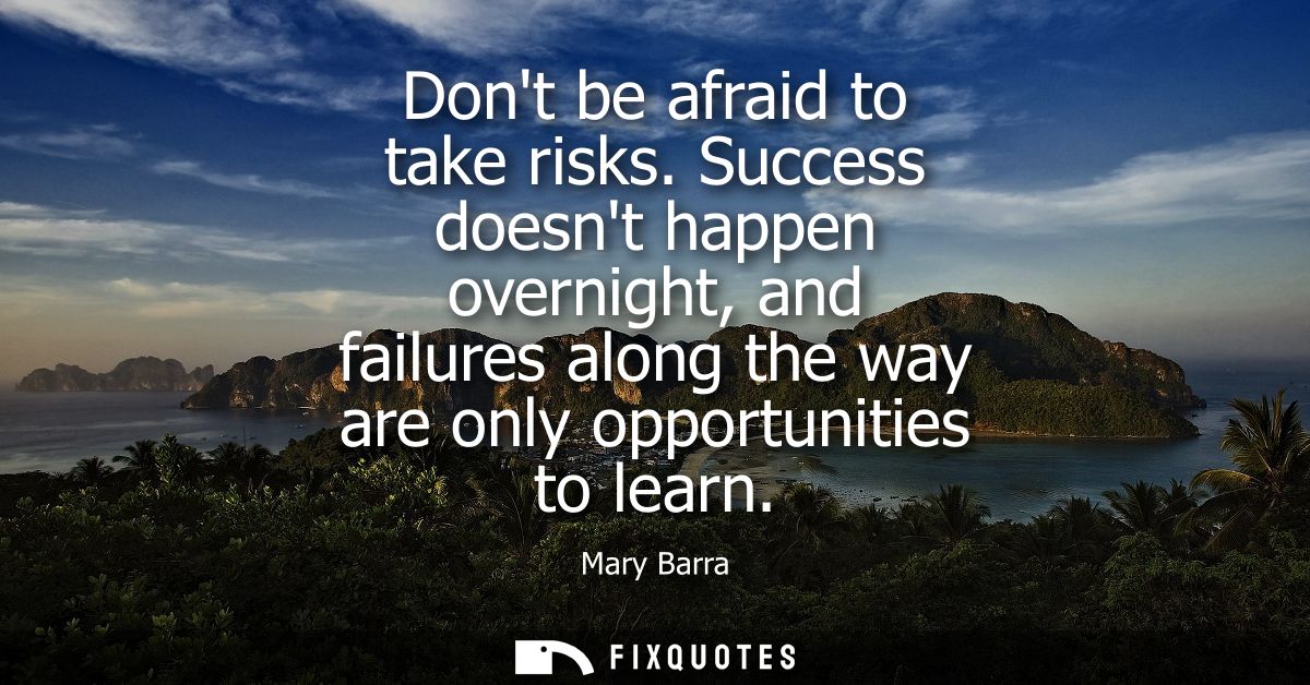 Dont be afraid to take risks. Success doesnt happen overnight, and failures along the way are only opportunities to lear