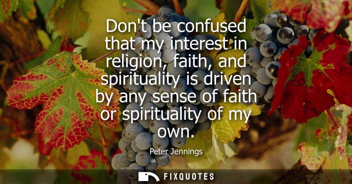 Dont be confused that my interest in religion, faith, and spirituality is driven by any sense of faith or spirituality o
