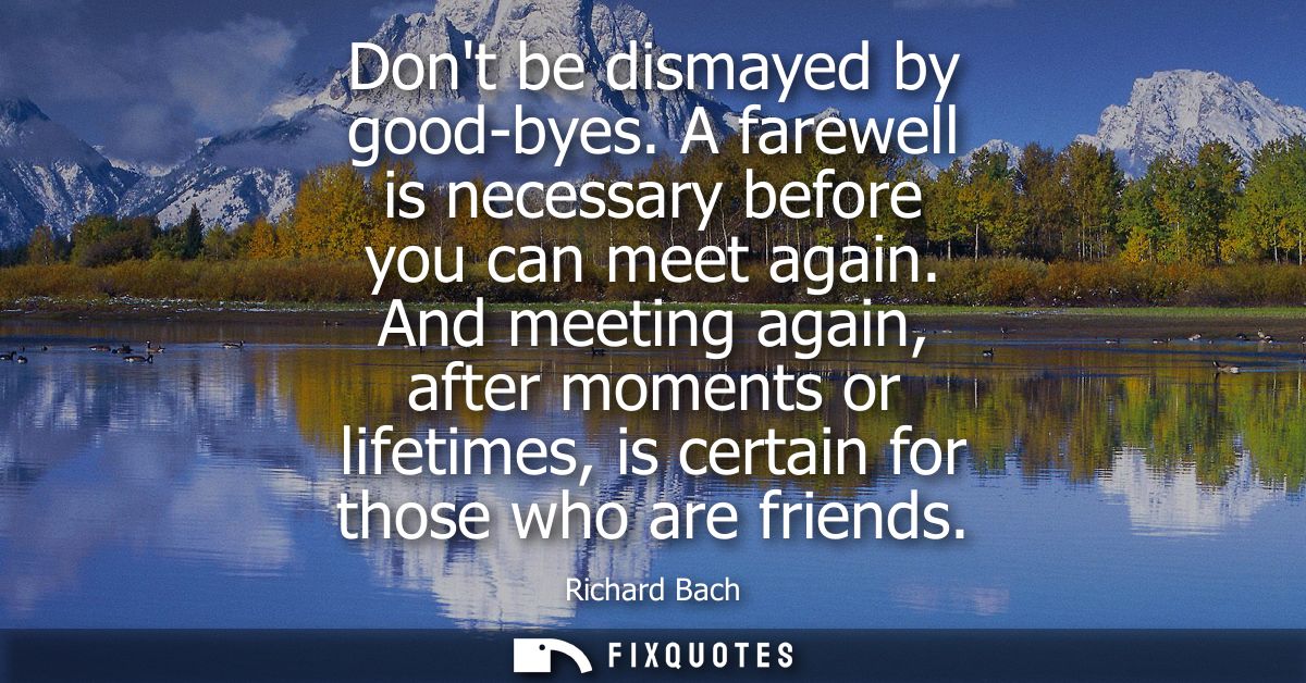 Dont be dismayed by good-byes. A farewell is necessary before you can meet again. And meeting again, after moments or li