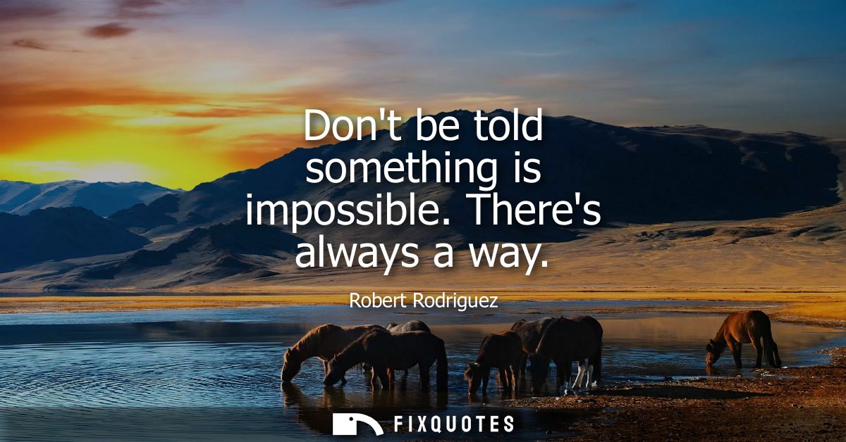 Dont be told something is impossible. Theres always a way
