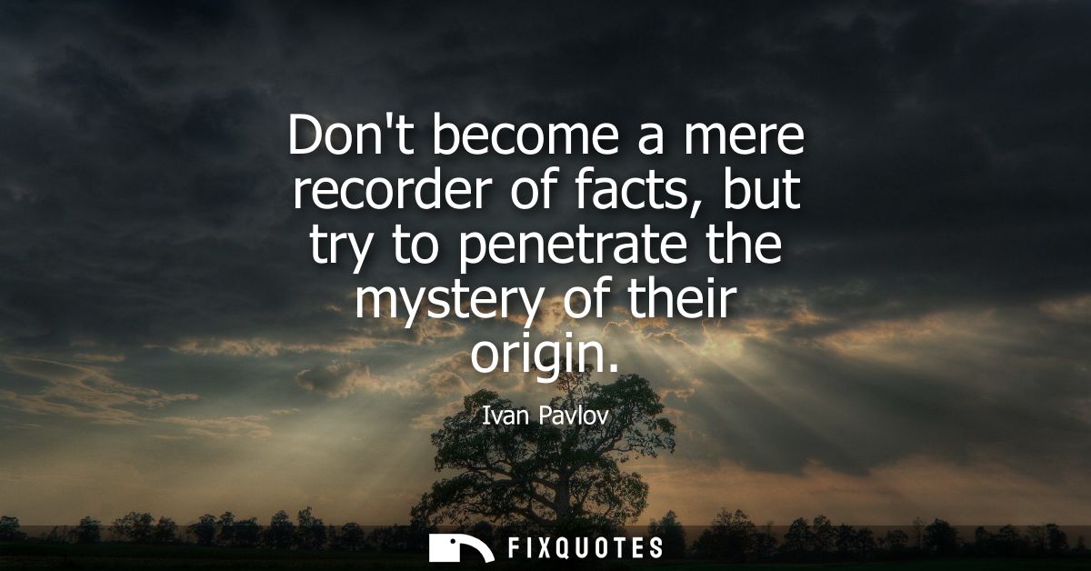 Dont become a mere recorder of facts, but try to penetrate the mystery of their origin