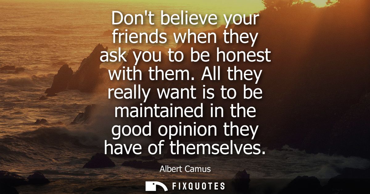 Dont believe your friends when they ask you to be honest with them. All they really want is to be maintained in the good