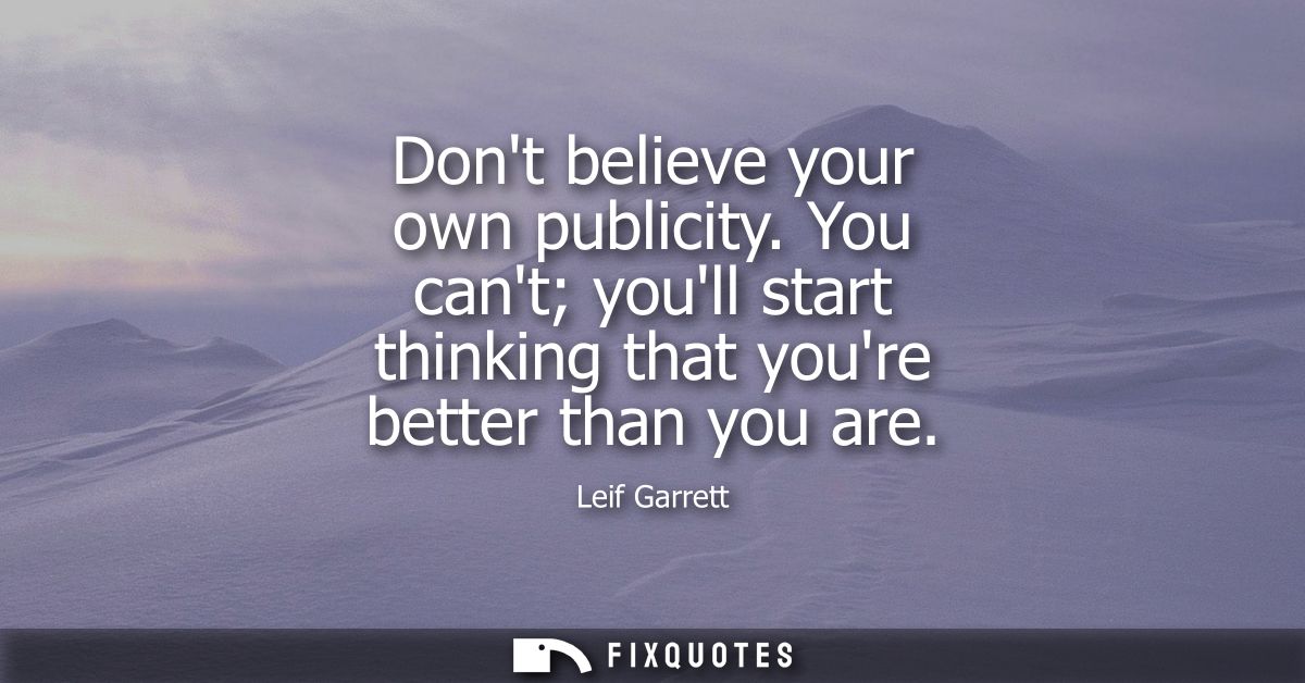 Dont believe your own publicity. You cant youll start thinking that youre better than you are