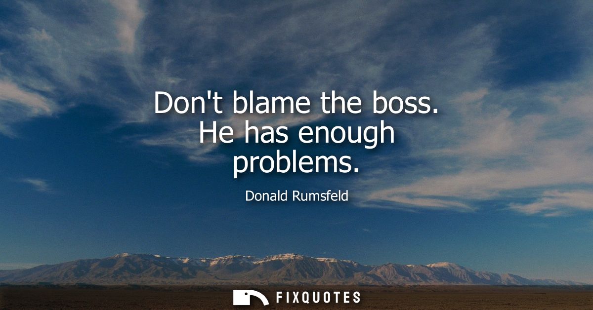 Dont blame the boss. He has enough problems