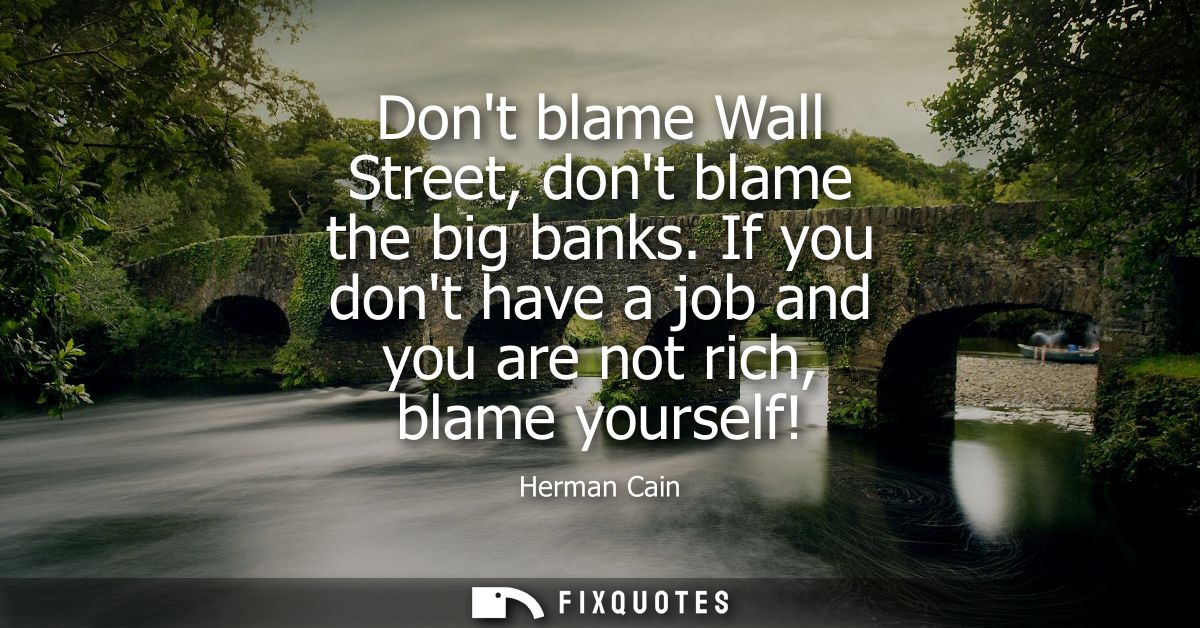 Dont blame Wall Street, dont blame the big banks. If you dont have a job and you are not rich, blame yourself!