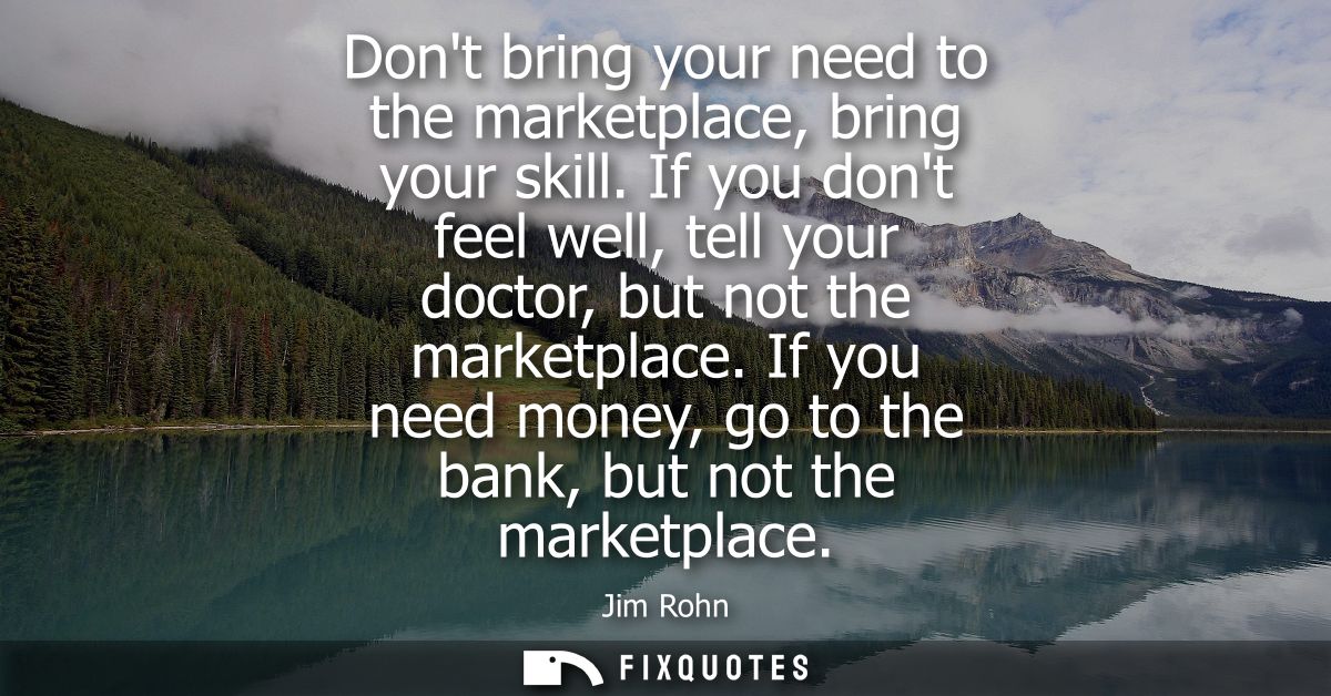 Dont bring your need to the marketplace, bring your skill. If you dont feel well, tell your doctor, but not the marketpl