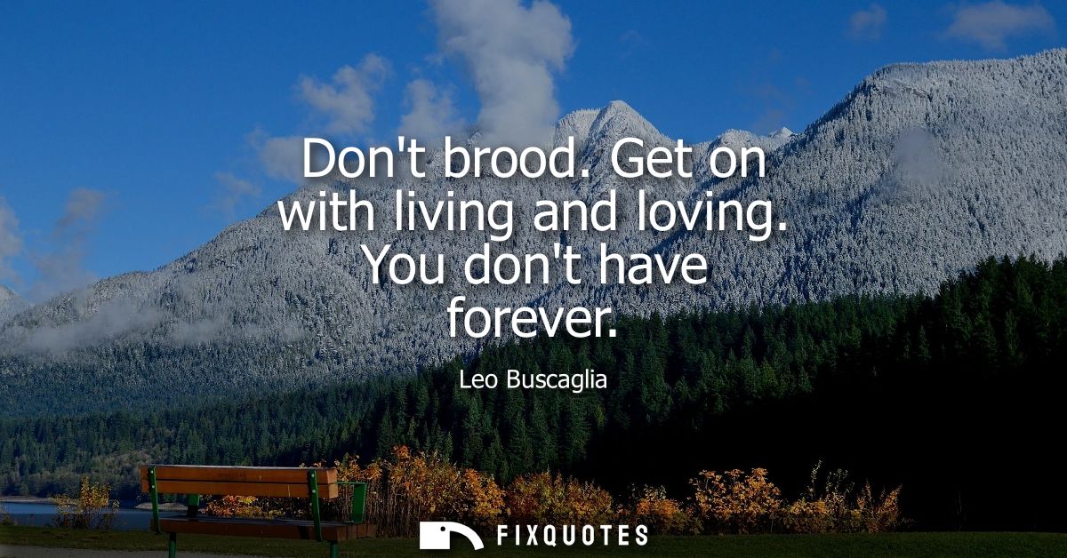 Dont brood. Get on with living and loving. You dont have forever