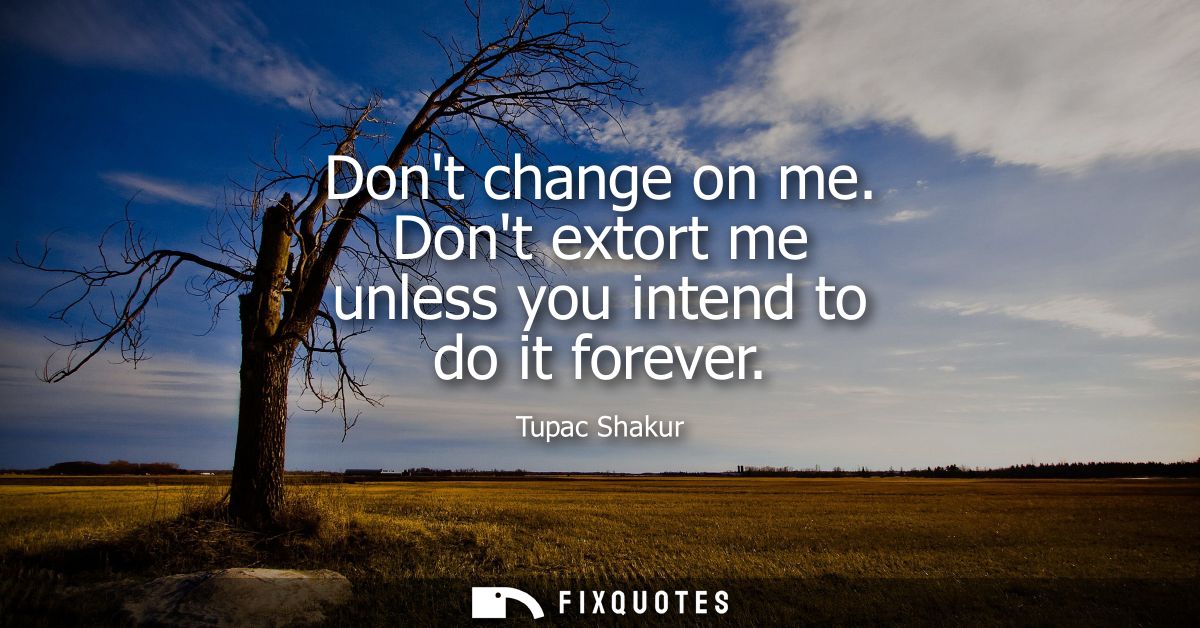 Dont change on me. Dont extort me unless you intend to do it forever