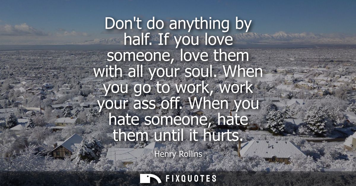 Dont do anything by half. If you love someone, love them with all your soul. When you go to work, work your ass off.