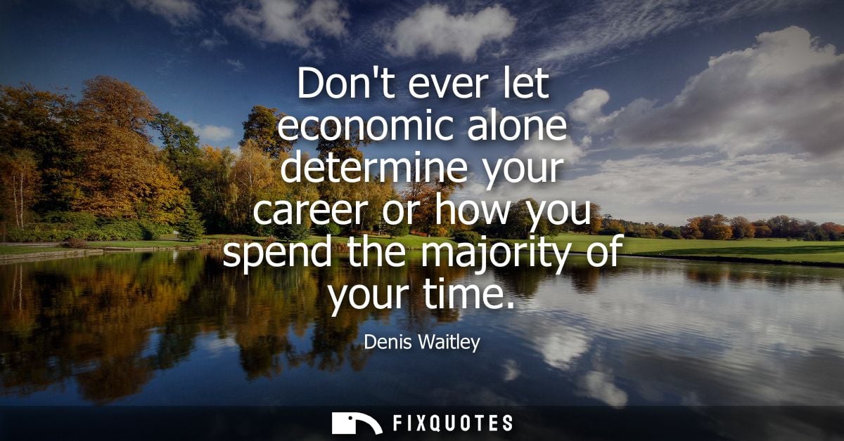 Dont ever let economic alone determine your career or how you spend the majority of your time