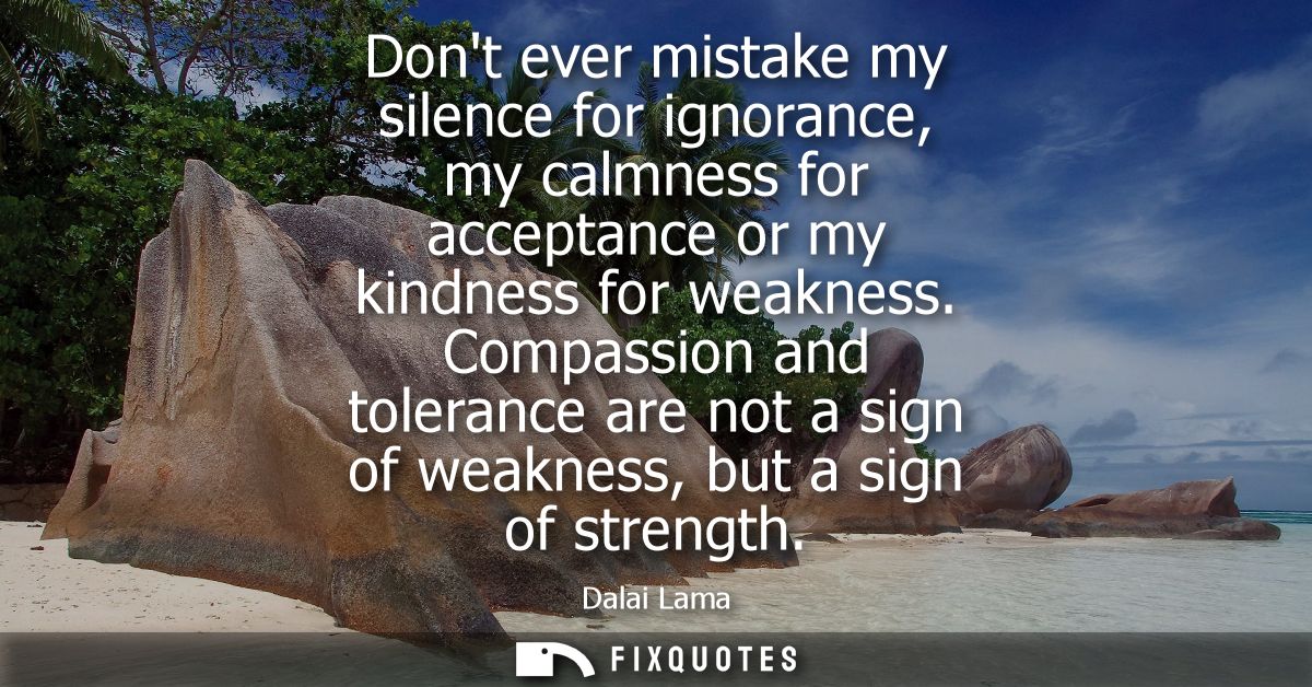 Dont ever mistake my silence for ignorance, my calmness for acceptance or my kindness for weakness. Compassion and toler