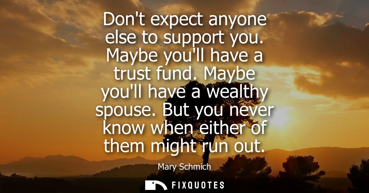 Dont expect anyone else to support you. Maybe youll have a trust fund. Maybe youll have a wealthy spouse. But you never 