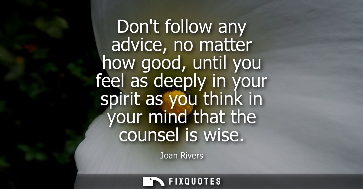 Dont follow any advice, no matter how good, until you feel as deeply in your spirit as you think in your mind that the c