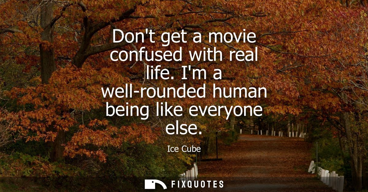 Dont get a movie confused with real life. Im a well-rounded human being like everyone else