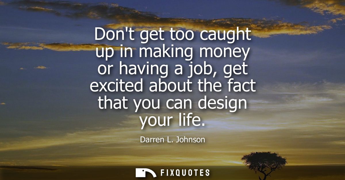 Dont get too caught up in making money or having a job, get excited about the fact that you can design your life