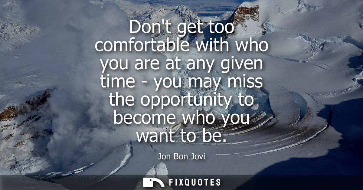 Dont get too comfortable with who you are at any given time - you may miss the opportunity to become who you want to be