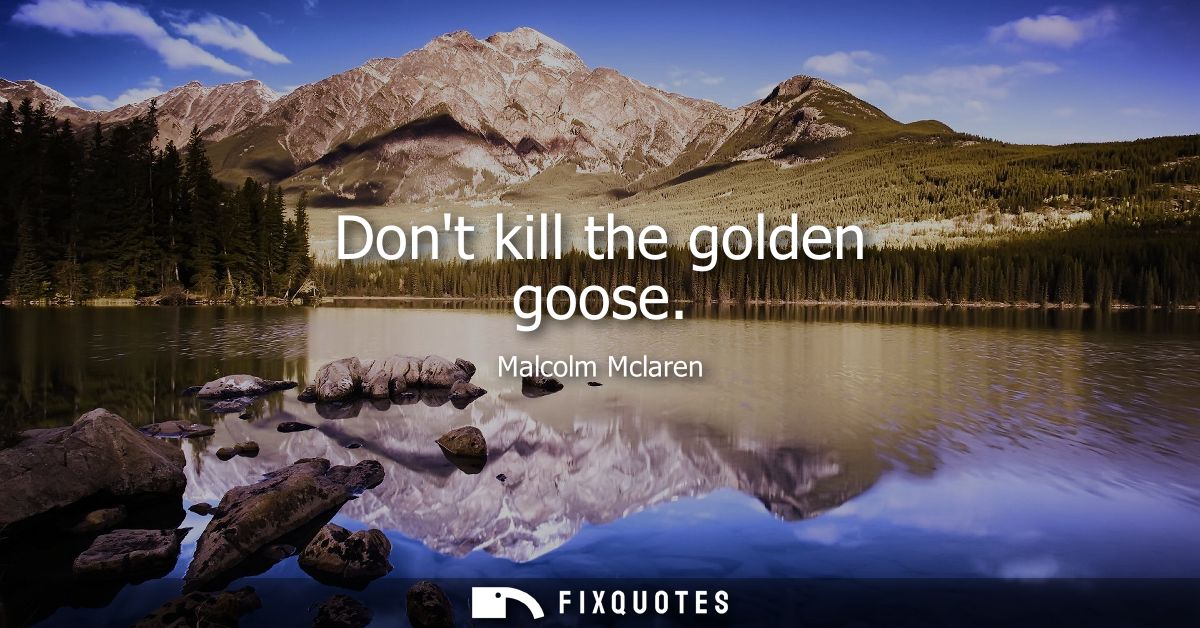 Dont kill the golden goose