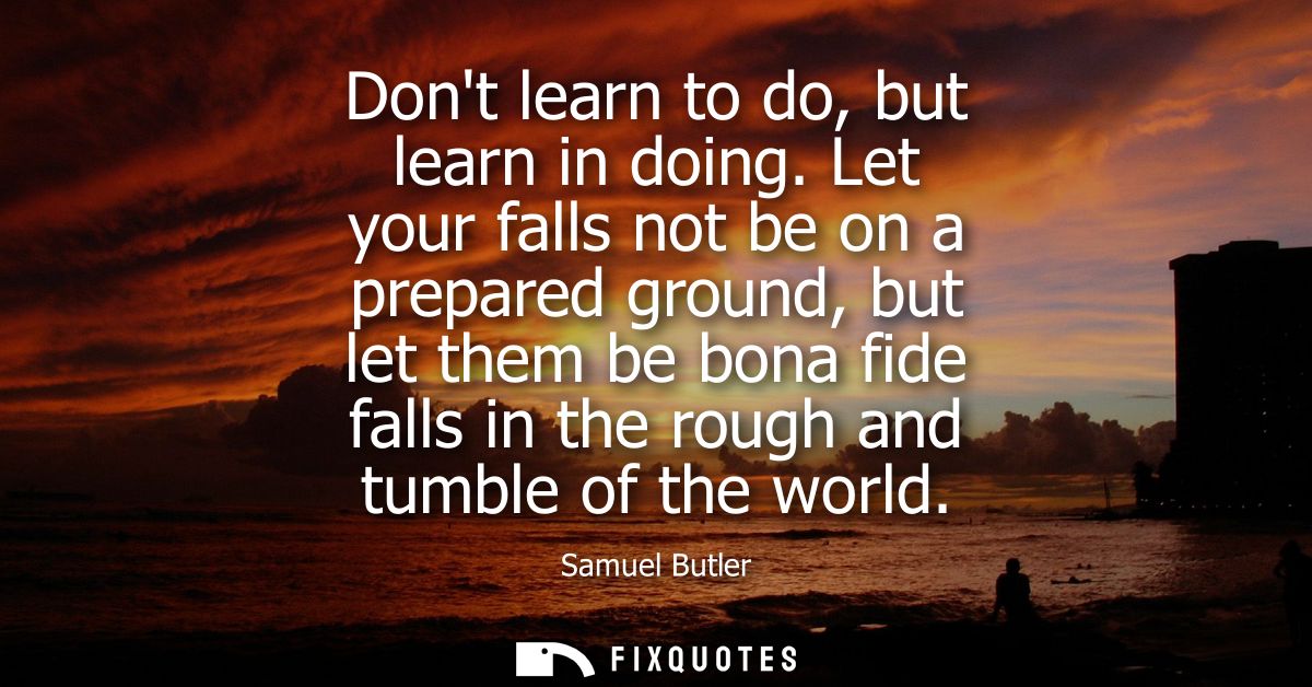 Dont learn to do, but learn in doing. Let your falls not be on a prepared ground, but let them be bona fide falls in the