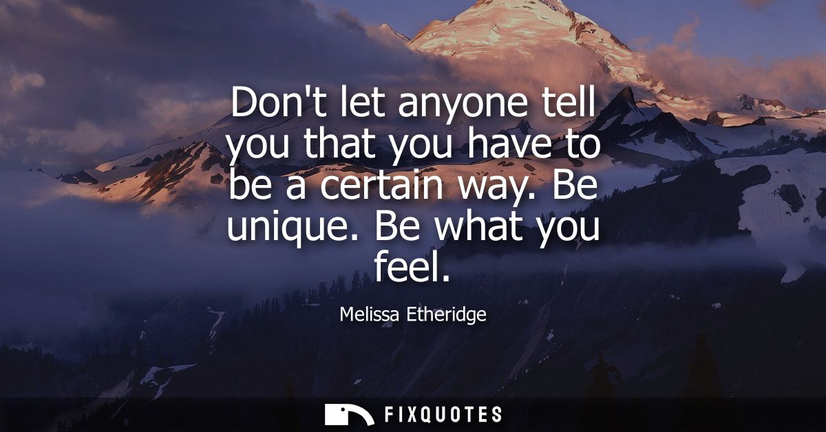 Dont let anyone tell you that you have to be a certain way. Be unique. Be what you feel
