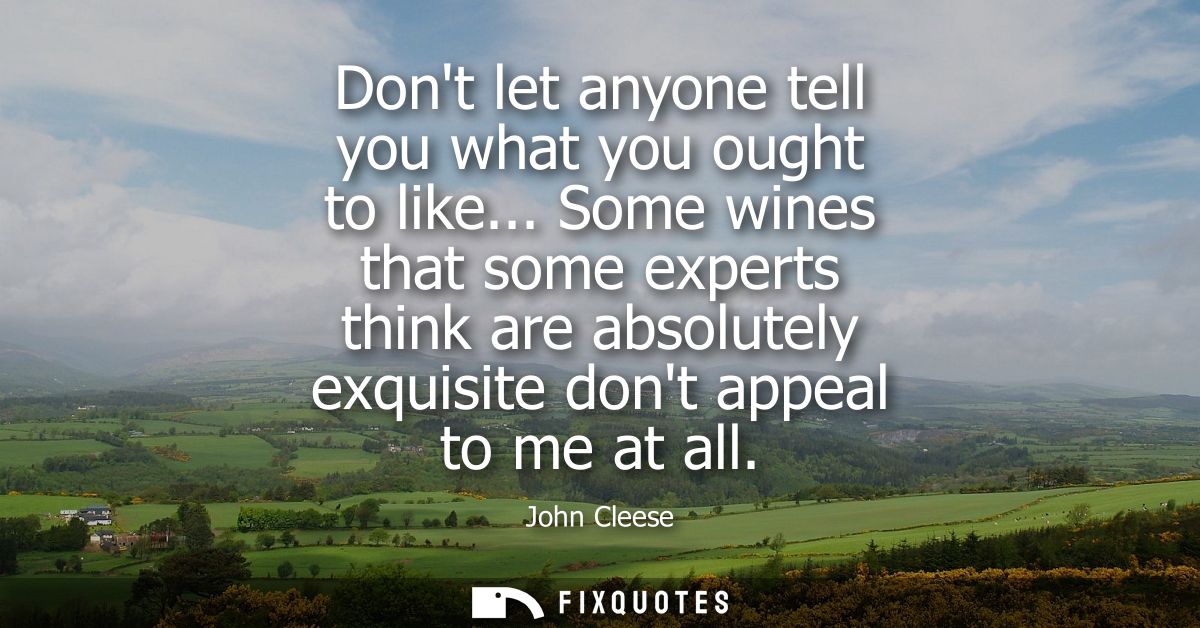 Dont let anyone tell you what you ought to like... Some wines that some experts think are absolutely exquisite dont appe