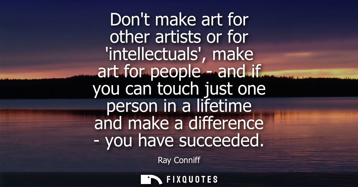 Dont make art for other artists or for intellectuals, make art for people - and if you can touch just one person in a li
