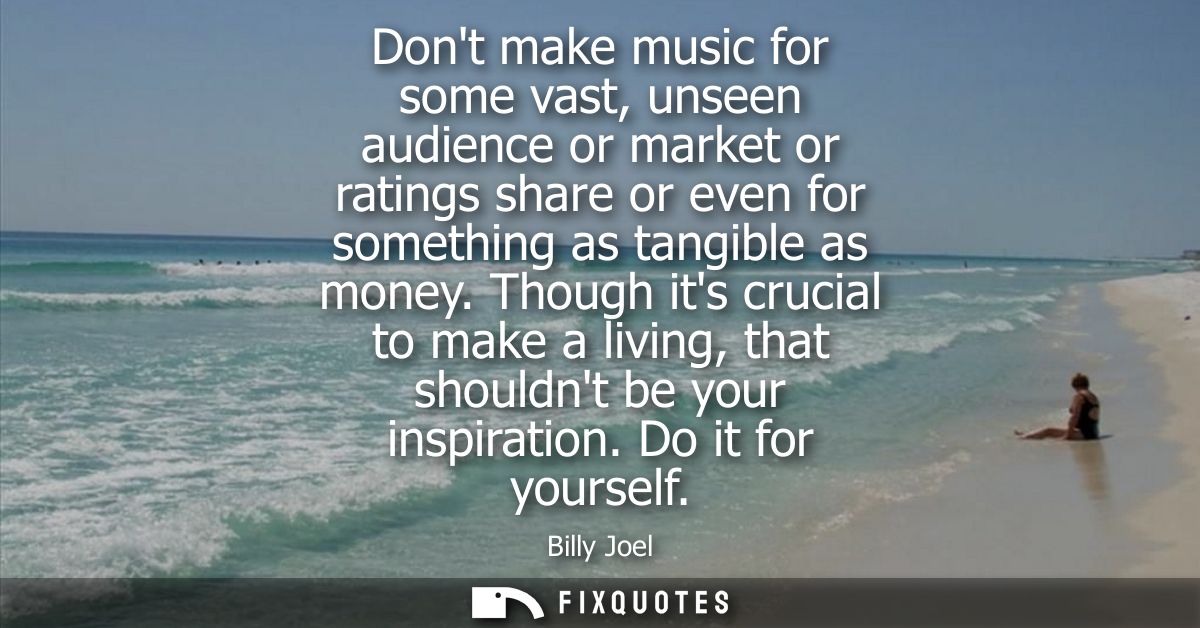 Dont make music for some vast, unseen audience or market or ratings share or even for something as tangible as money.