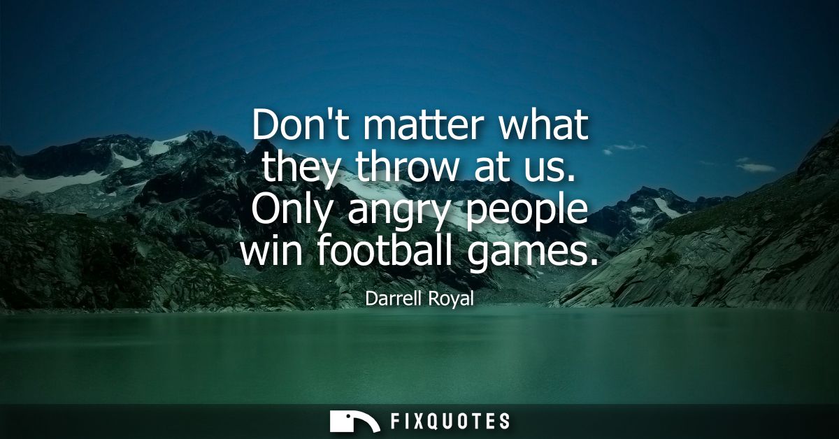 Dont matter what they throw at us. Only angry people win football games