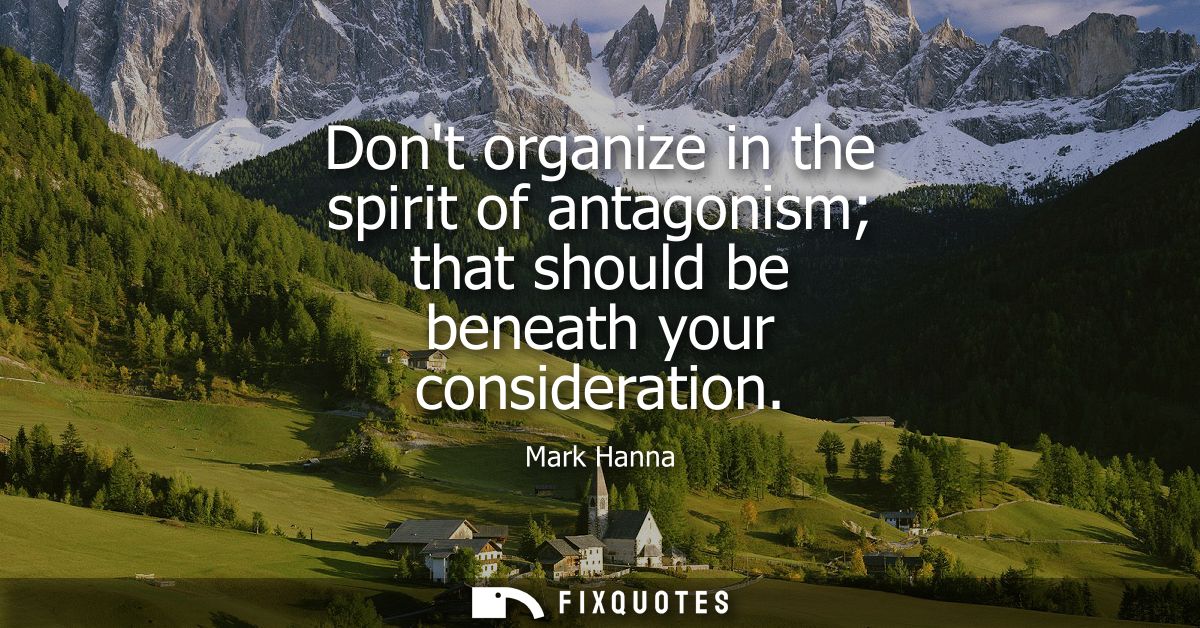 Dont organize in the spirit of antagonism that should be beneath your consideration