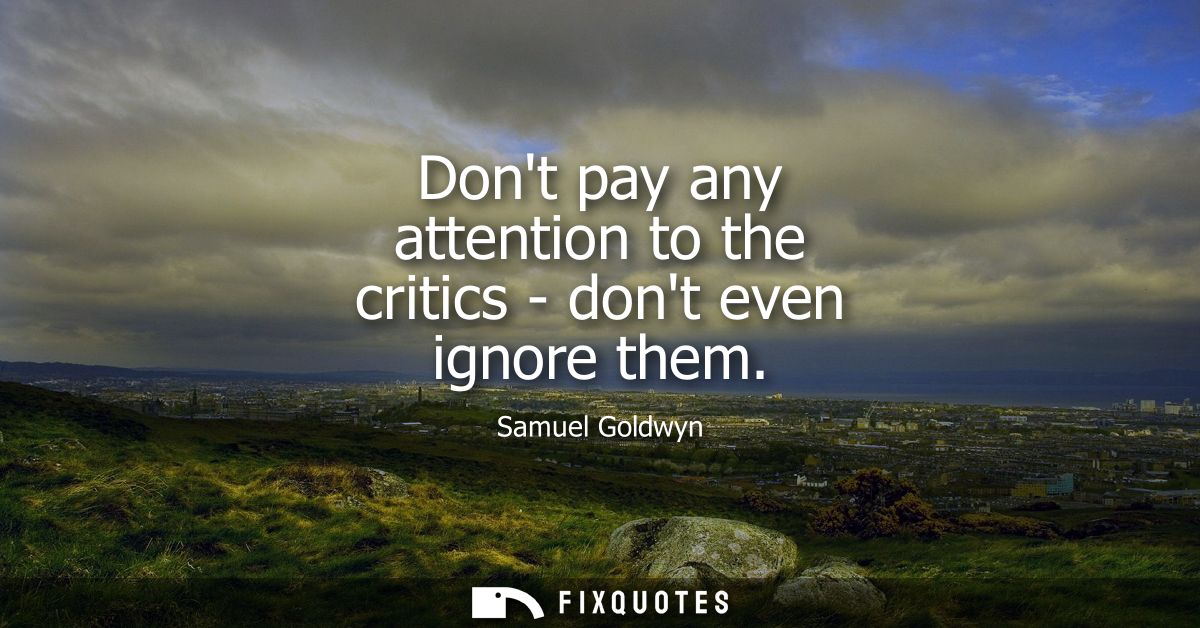 Dont pay any attention to the critics - dont even ignore them