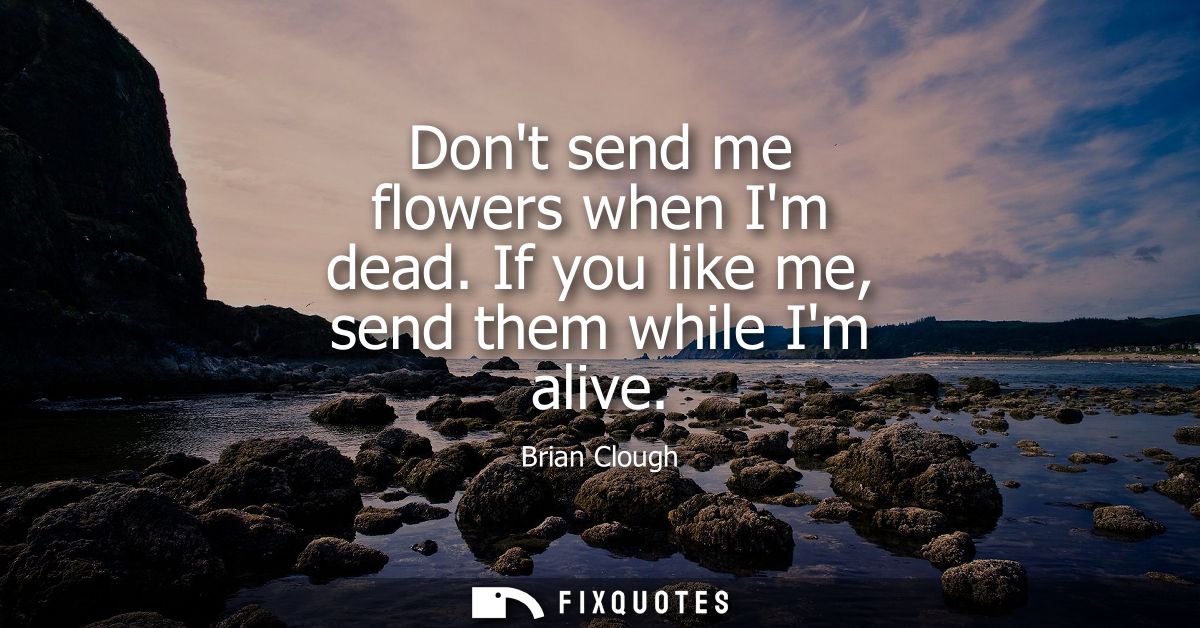 Dont send me flowers when Im dead. If you like me, send them while Im alive