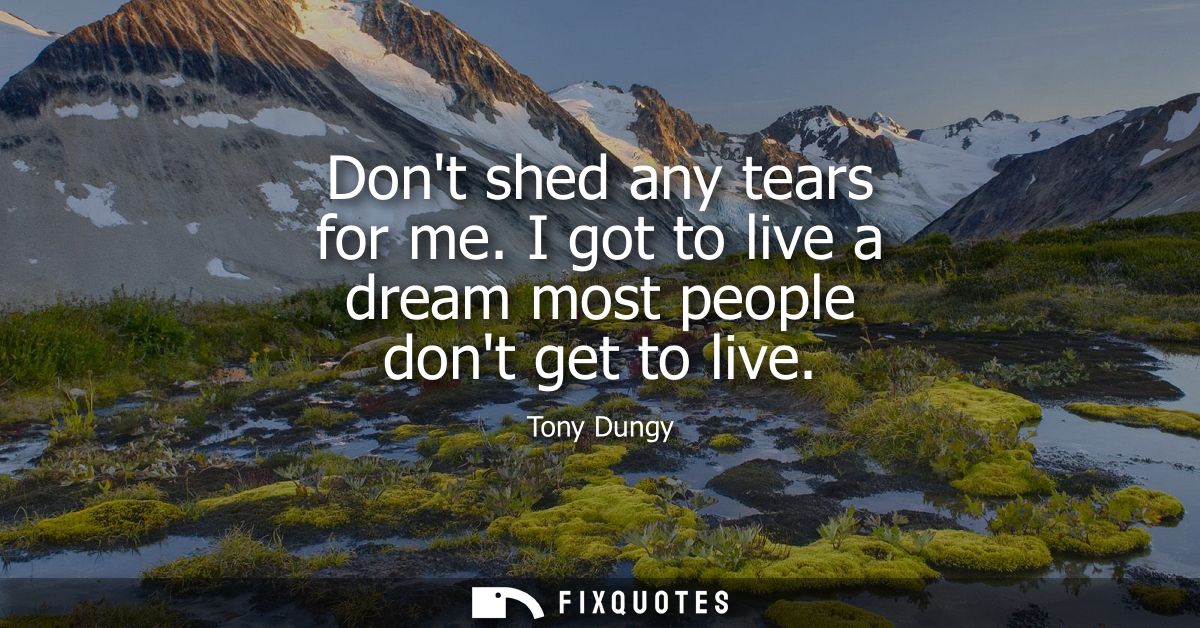 Dont shed any tears for me. I got to live a dream most people dont get to live