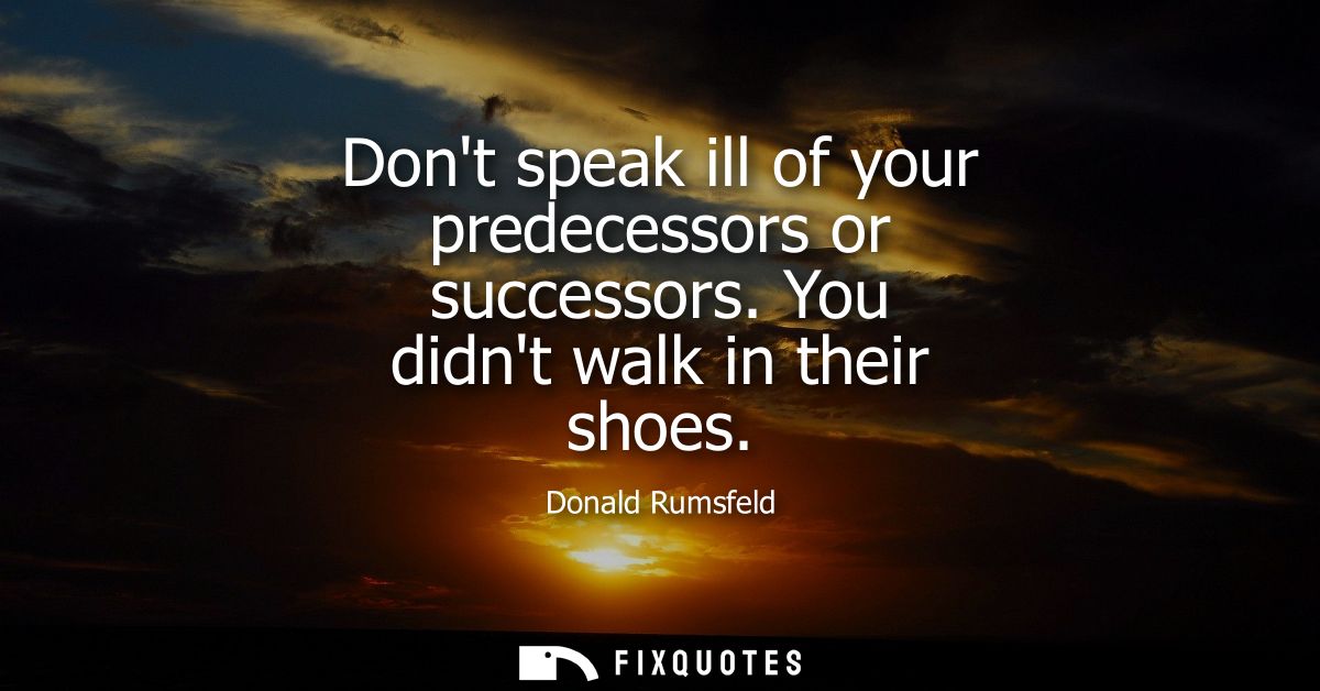 Dont speak ill of your predecessors or successors. You didnt walk in their shoes
