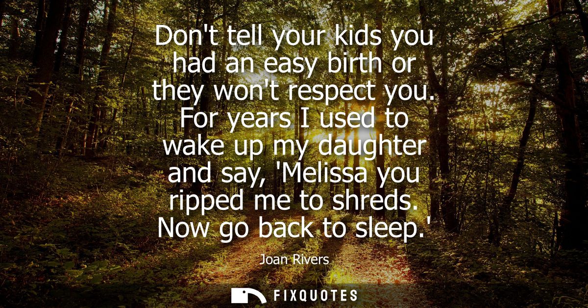 Dont tell your kids you had an easy birth or they wont respect you. For years I used to wake up my daughter and say, Mel